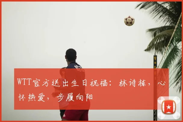 WTT官方送出生日祝福：林诗栋，心怀热爱，步履向阳