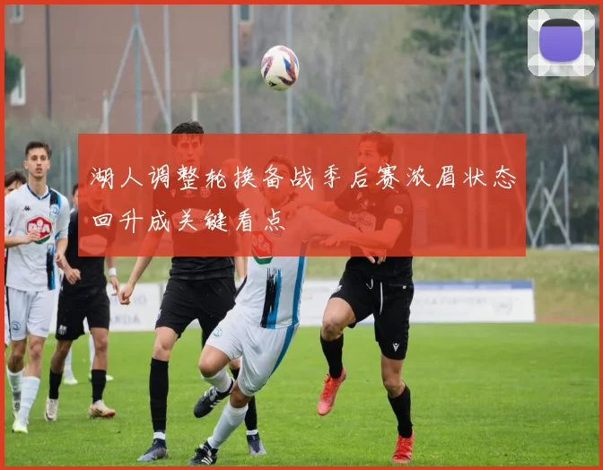 湖人调整轮换备战季后赛浓眉状态回升成关键看点