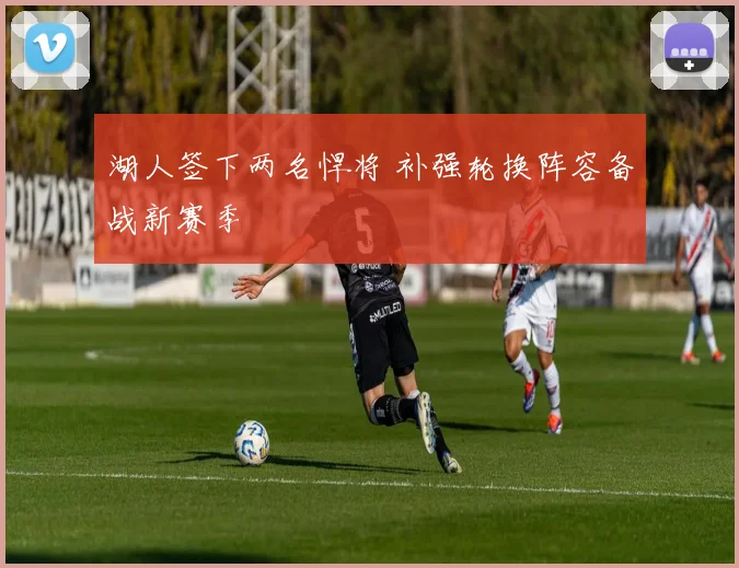 湖人签下两名悍将 补强轮换阵容备战新赛季