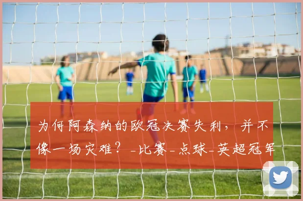 为何阿森纳的欧冠决赛失利,并不像一场灾难?_比赛_点球_英超冠军