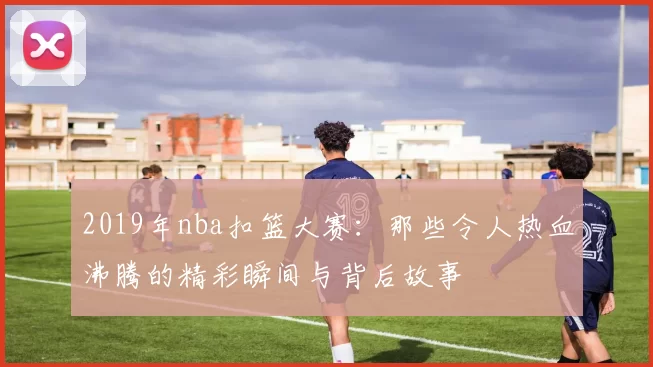 2019年nba扣篮大赛：那些令人热血沸腾的精彩瞬间与背后故事