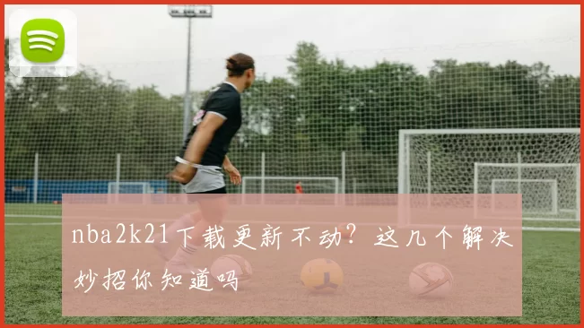 nba2k21下载更新不动？这几个解决妙招你知道吗