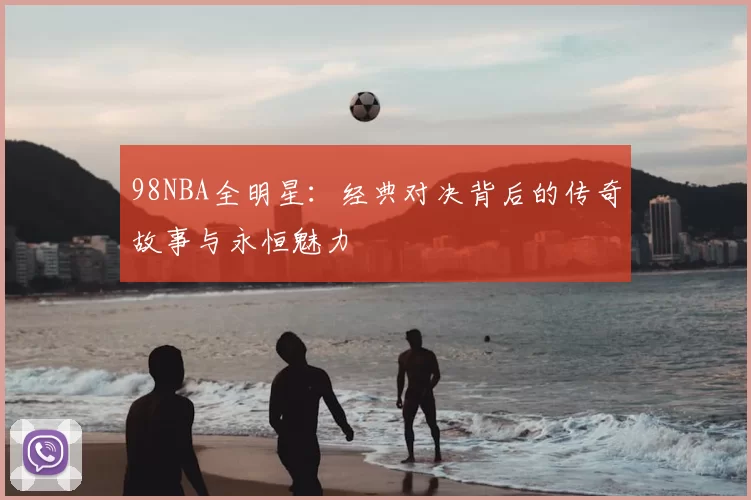 98NBA全明星：经典对决背后的传奇故事与永恒魅力
