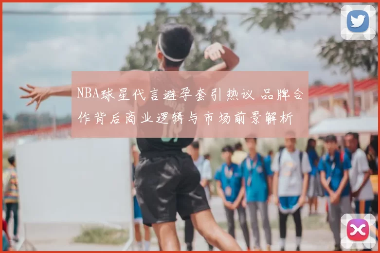 NBA球星代言避孕套引热议 品牌合作背后商业逻辑与市场前景解析