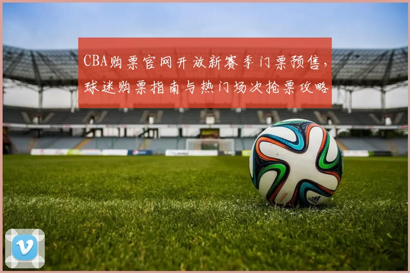 CBA购票官网开放新赛季门票预售,球迷购票指南与热门场次抢票攻略
