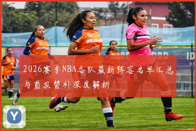 2026赛季NBA各队最新阵容名单汇总与首发替补深度解析