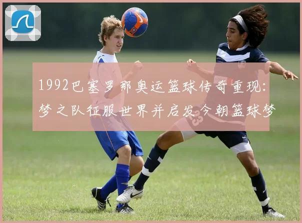 1992巴塞罗那奥运篮球传奇重现：梦之队征服世界并启发今朝篮球梦想