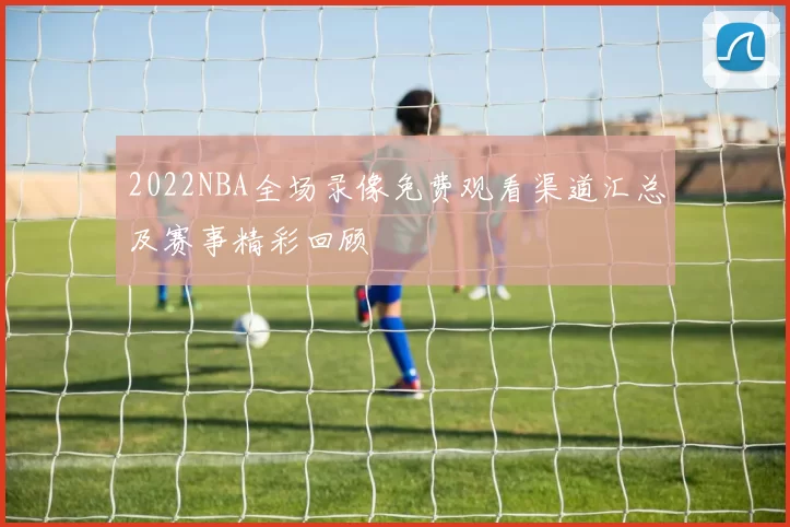 2022NBA全场录像免费观看渠道汇总及赛事精彩回顾