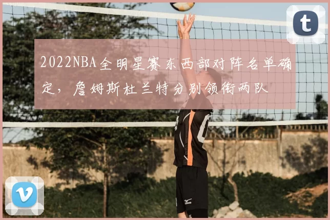 2022NBA全明星赛东西部对阵名单确定，詹姆斯杜兰特分别领衔两队