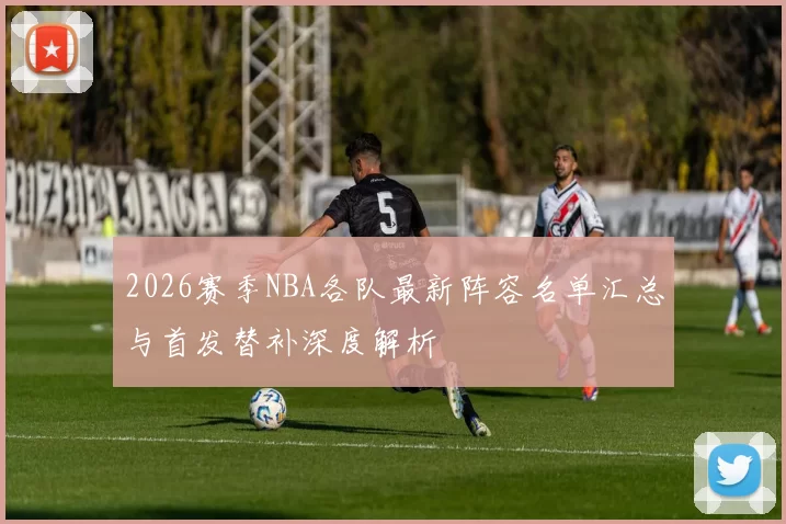 2026赛季NBA各队最新阵容名单汇总与首发替补深度解析