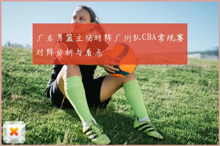 广东男篮主场对阵广州队CBA常规赛对阵分析与看点