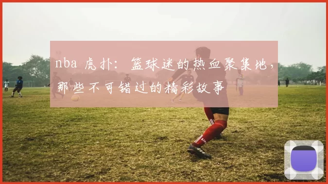 nba 虎扑：篮球迷的热血聚集地，那些不可错过的精彩故事