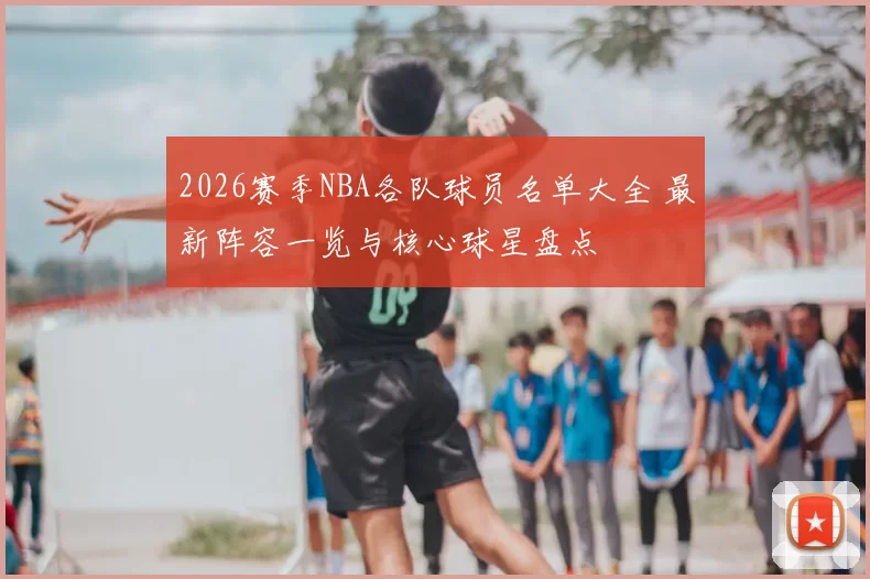 2026赛季NBA各队球员名单大全 最新阵容一览与核心球星盘点