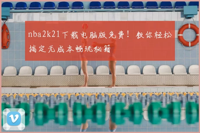 nba2k21下载电脑版免费！教你轻松搞定无成本畅玩秘籍
