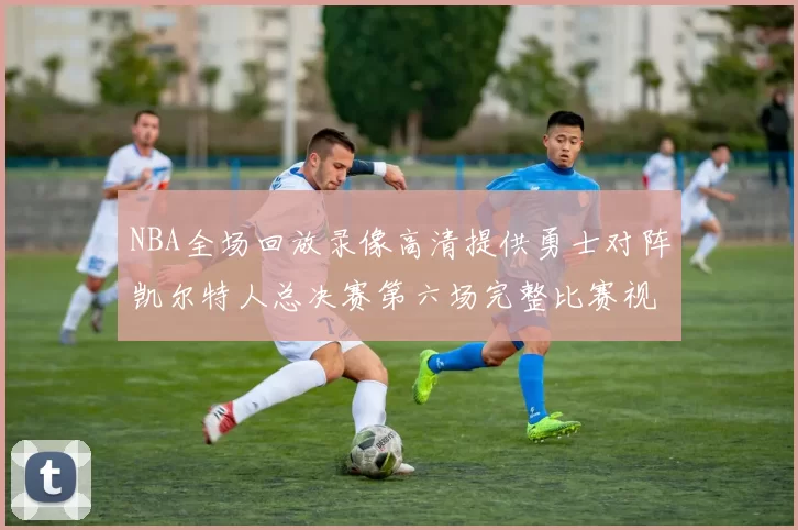 NBA全场回放录像高清提供勇士对阵凯尔特人总决赛第六场完整比赛视频