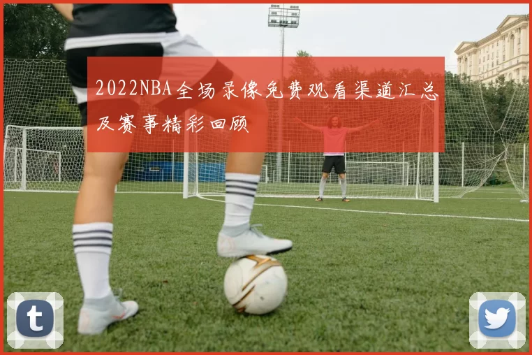 2022NBA全场录像免费观看渠道汇总及赛事精彩回顾