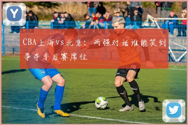 CBA上海vs北京：两强对话谁能笑到争夺季后赛席位