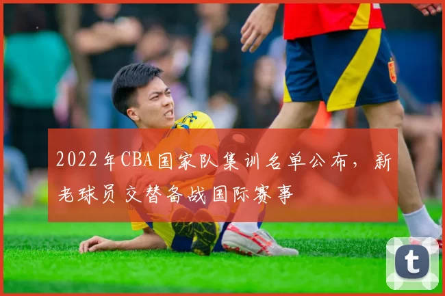 2022年CBA国家队集训名单公布，新老球员交替备战国际赛事