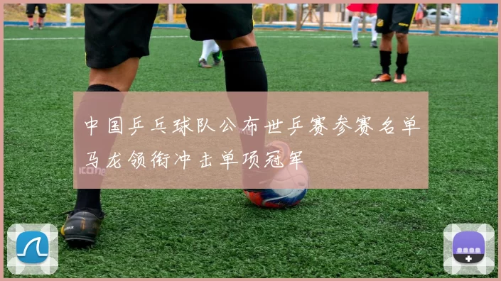 中国乒乓球队公布世乒赛参赛名单马龙领衔冲击单项冠军