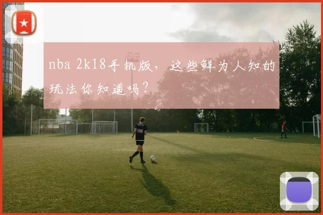 nba 2k18手机版,这些鲜为人知的玩法你知道吗?