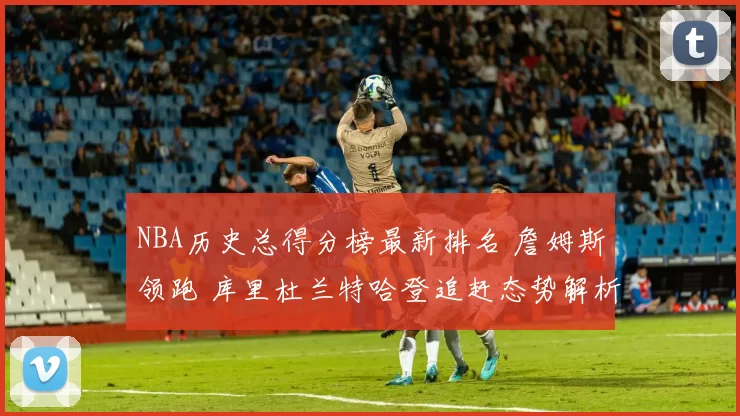 NBA历史总得分榜最新排名 詹姆斯领跑 库里杜兰特哈登追赶态势解析