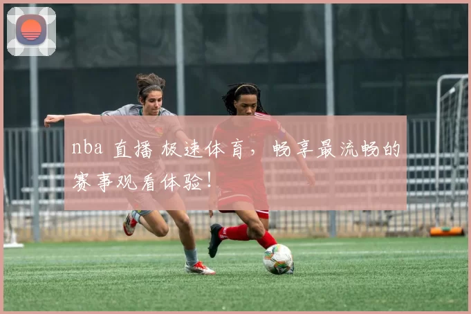 nba 直播 极速体育，畅享最流畅的赛事观看体验！