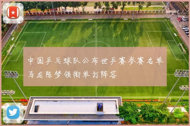 中国乒乓球队公布世乒赛参赛名单马龙陈梦领衔单打阵容