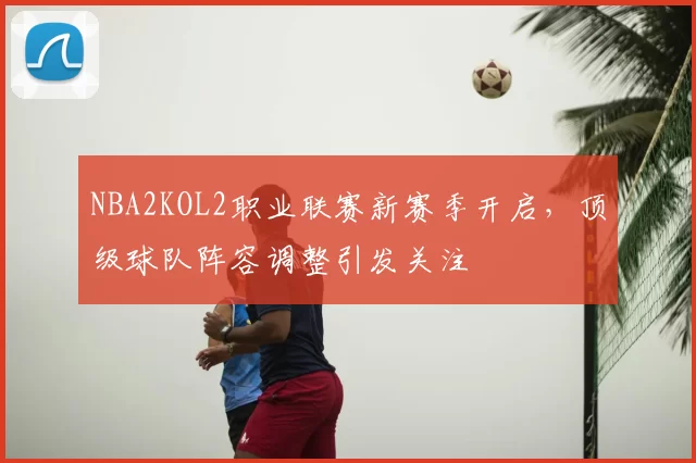NBA2KOL2职业联赛新赛季开启，顶级球队阵容调整引发关注