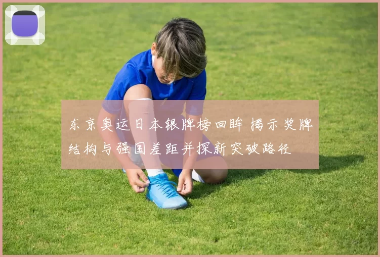 东京奥运日本银牌榜回眸 揭示奖牌结构与强国差距并探新突破路径