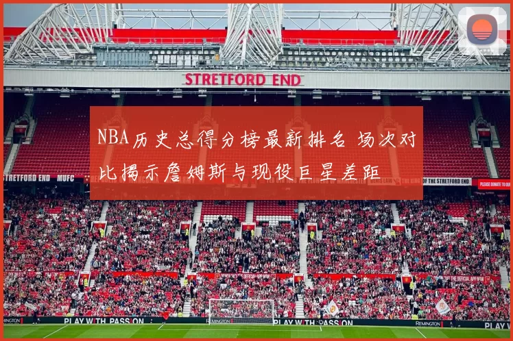 NBA历史总得分榜最新排名 场次对比揭示詹姆斯与现役巨星差距