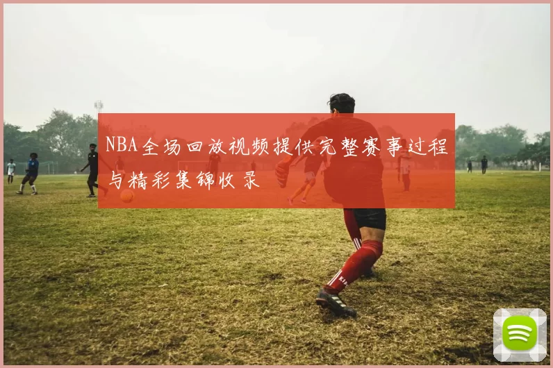 NBA全场回放视频提供完整赛事过程与精彩集锦收录