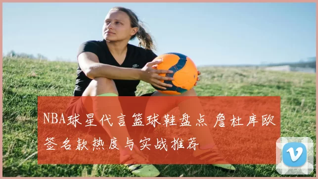 NBA球星代言篮球鞋盘点 詹杜库欧签名款热度与实战推荐