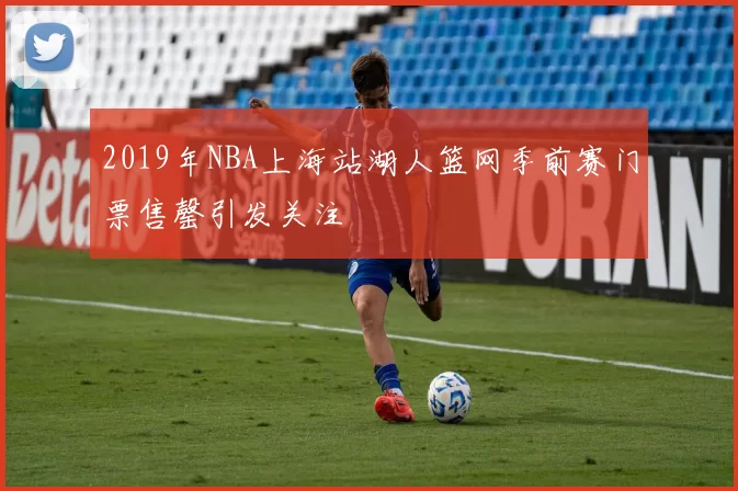 2019年NBA上海站湖人篮网季前赛门票售罄引发关注
