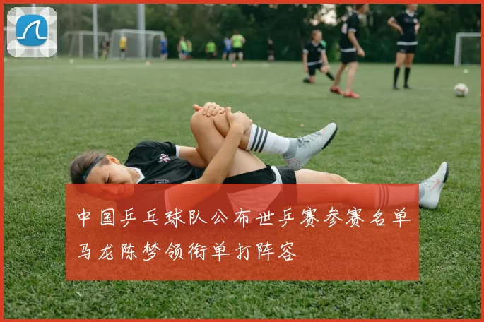 中国乒乓球队公布世乒赛参赛名单马龙陈梦领衔单打阵容