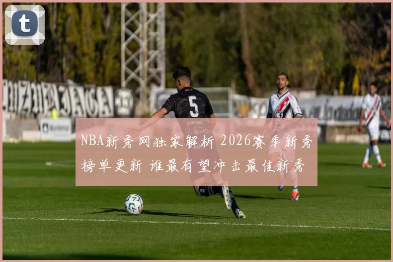 NBA新秀网独家解析 2026赛季新秀榜单更新 谁最有望冲击最佳新秀