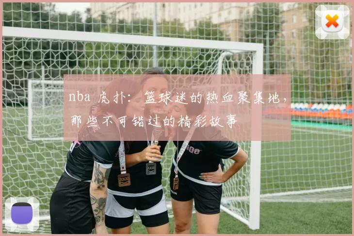 nba 虎扑：篮球迷的热血聚集地，那些不可错过的精彩故事