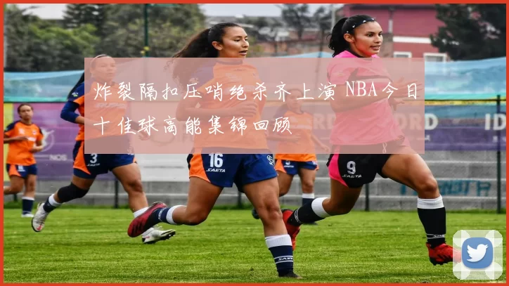 炸裂隔扣压哨绝杀齐上演 NBA今日十佳球高能集锦回顾