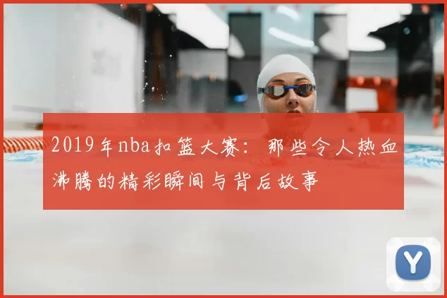 2019年nba扣篮大赛：那些令人热血沸腾的精彩瞬间与背后故事